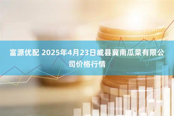 富源优配 2025年4月23日威县冀南瓜菜有限公司价格行情