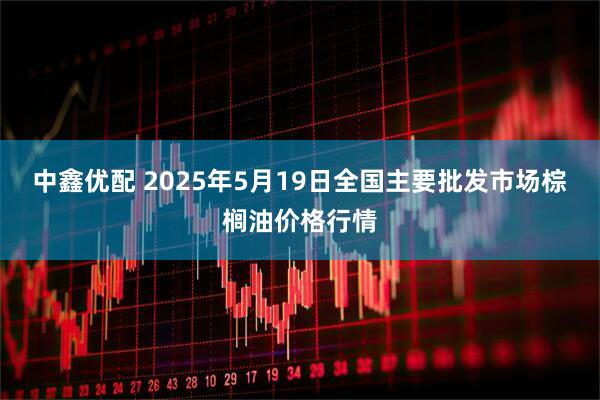 中鑫优配 2025年5月19日全国主要批发市场棕榈油价格行情