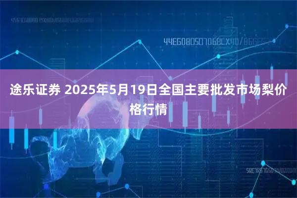 途乐证券 2025年5月19日全国主要批发市场梨价格行情