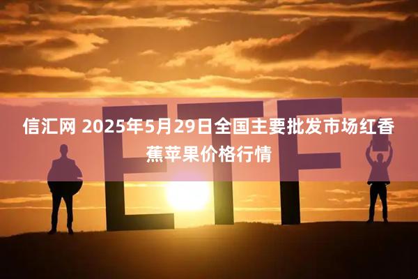 信汇网 2025年5月29日全国主要批发市场红香蕉苹果价格行情