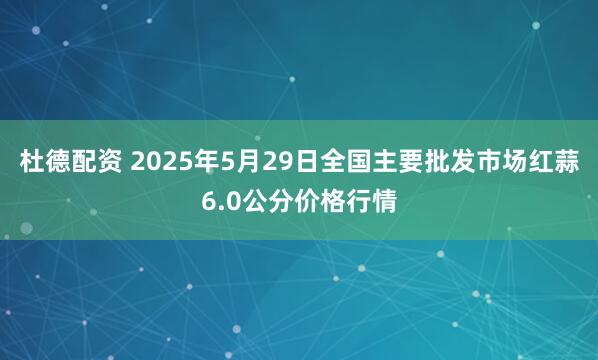 杜德配资 2025年5月29日全国主要批发市场红蒜6.0公分价格行情