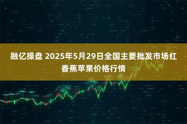 融亿操盘 2025年5月29日全国主要批发市场红香蕉苹果价格行情