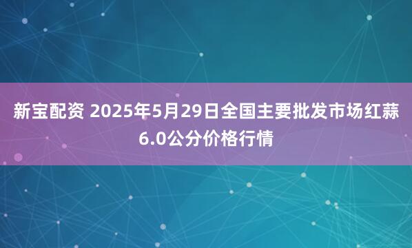 新宝配资 2025年5月29日全国主要批发市场红蒜6.0公分价格行情