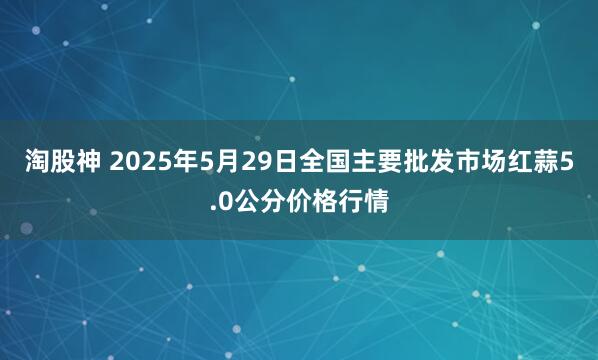 淘股神 2025年5月29日全国主要批发市场红蒜5.0公分价格行情