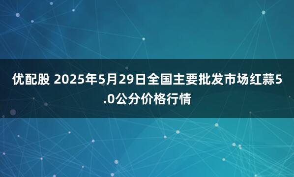 优配股 2025年5月29日全国主要批发市场红蒜5.0公分价格行情