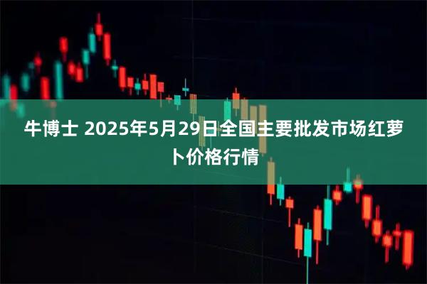牛博士 2025年5月29日全国主要批发市场红萝卜价格行情
