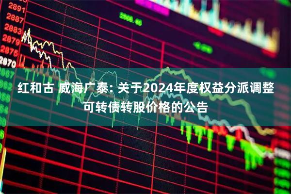 红和古 威海广泰: 关于2024年度权益分派调整可转债转股价格的公告