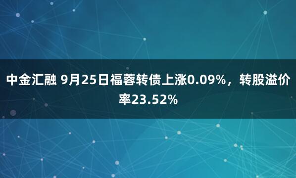 中金汇融 9月25日福蓉转债上涨0.09%，转股溢价率23.52%
