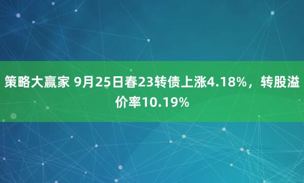 策略大赢家 9月25日春23转债上涨4.18%，转股溢价率10.19%