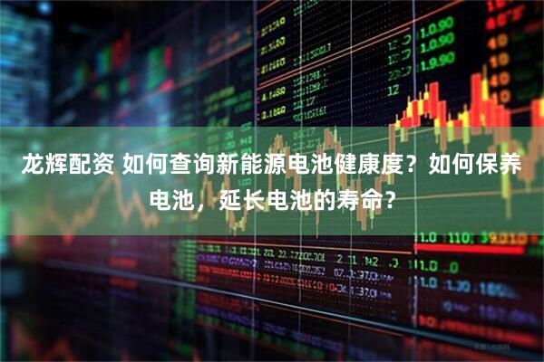 龙辉配资 如何查询新能源电池健康度？如何保养电池，延长电池的寿命？