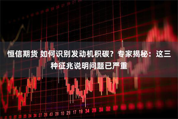 恒信期货 如何识别发动机积碳？专家揭秘：这三种征兆说明问题已严重