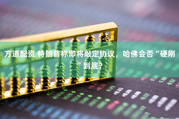 方道配资 特朗普称即将敲定协议，哈佛会否“硬刚”到底？