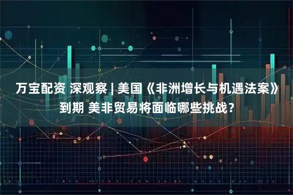 万宝配资 深观察 | 美国《非洲增长与机遇法案》到期 美非贸易将面临哪些挑战？