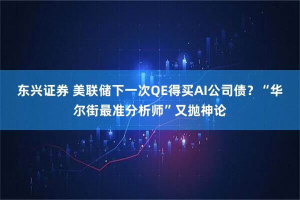 东兴证券 美联储下一次QE得买AI公司债？“华尔街最准分析师”又抛神论