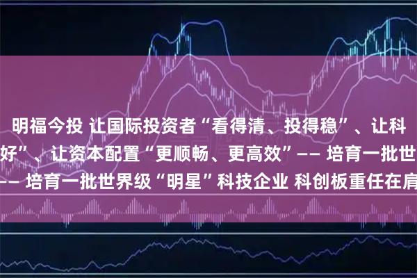 明福今投 让国际投资者“看得清、投得稳”、让科创企业“走得远、发展好”、让资本配置“更顺畅、更高效”—— 培育一批世界级“明星”科技企业 科创板重任在肩未来可期