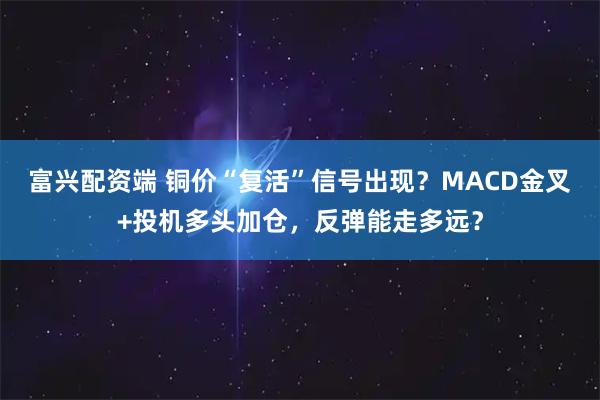 富兴配资端 铜价“复活”信号出现?MACD金叉+投机多头加仓,反弹能走多远?