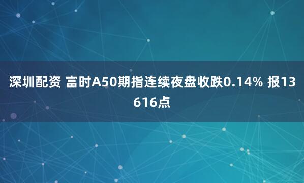深圳配资 富时A50期指连续夜盘收跌0.14% 报13616点