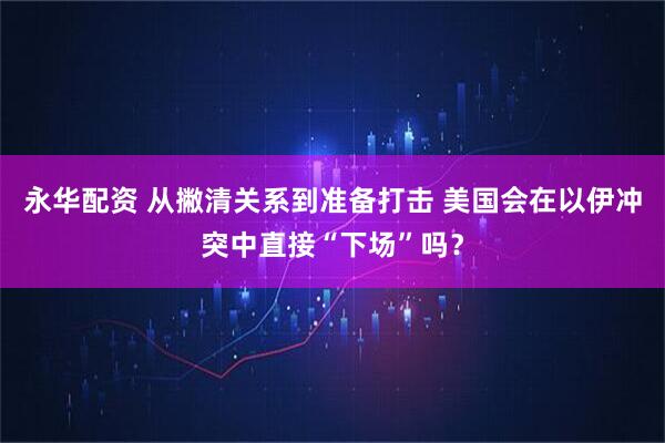 永华配资 从撇清关系到准备打击 美国会在以伊冲突中直接“下场”吗?