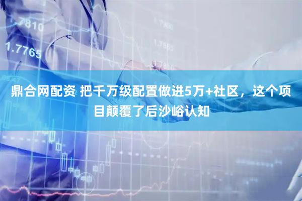 鼎合网配资 把千万级配置做进5万+社区,这个项目颠覆了后沙峪认知
