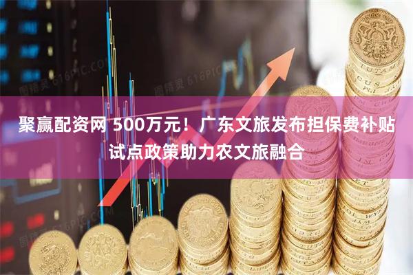 聚赢配资网 500万元！广东文旅发布担保费补贴试点政策助力农文旅融合