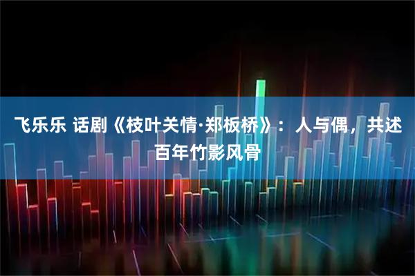 飞乐乐 话剧《枝叶关情·郑板桥》：人与偶，共述百年竹影风骨