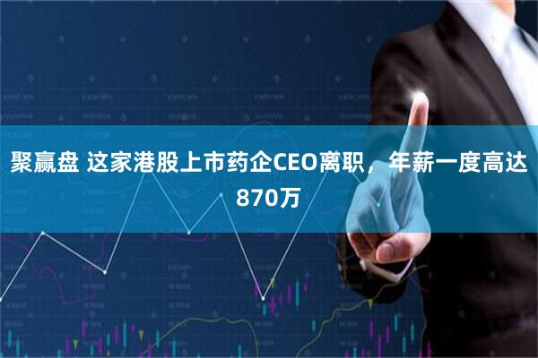 聚赢盘 这家港股上市药企CEO离职，年薪一度高达870万
