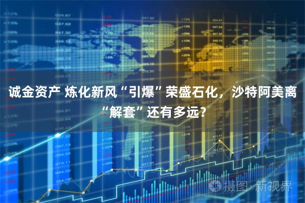 诚金资产 炼化新风“引爆”荣盛石化,沙特阿美离“解套”还有多远?