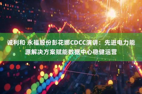诚利和 永福股份彭花娜CDCC演讲:先进电力能源解决方案赋能数据中心稳健运营