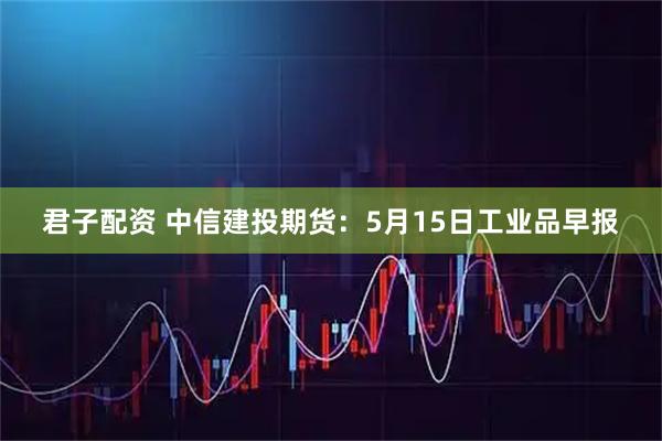 君子配资 中信建投期货：5月15日工业品早报