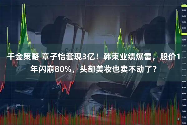 千金策略 章子怡套现3亿！韩束业绩爆雷，股价1年闪崩80%，头部美妆也卖不动了？