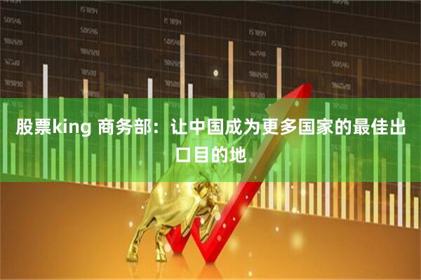 股票king 商务部：让中国成为更多国家的最佳出口目的地